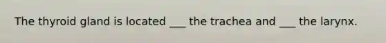 The thyroid gland is located ___ the trachea and ___ the larynx.