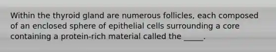 Within the thyroid gland are numerous follicles, each composed of an enclosed sphere of epithelial cells surrounding a core containing a protein-rich material called the _____.