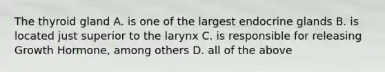 The thyroid gland A. is one of the largest endocrine glands B. is located just superior to the larynx C. is responsible for releasing Growth Hormone, among others D. all of the above