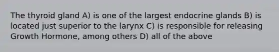 The thyroid gland A) is one of the largest endocrine glands B) is located just superior to the larynx C) is responsible for releasing Growth Hormone, among others D) all of the above