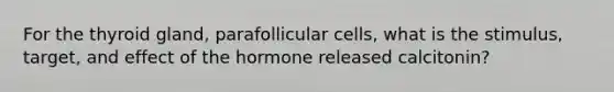 For the thyroid gland, parafollicular cells, what is the stimulus, target, and effect of the hormone released calcitonin?