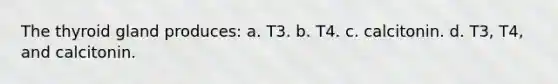 The thyroid gland produces: a. T3. b. T4. c. calcitonin. d. T3, T4, and calcitonin.