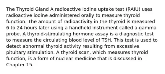 The Thyroid Gland A radioactive iodine uptake test (RAIU) uses radioactive iodine administered orally to measure thyroid function. The amount of radioactivity in the thyroid is measured 6 to 24 hours later using a handheld instrument called a gamma probe. A thyroid-stimulating hormone assay is a diagnostic test to measure the circulating blood level of TSH. This test is used to detect abnormal thyroid activity resulting from excessive pituitary stimulation. A thyroid scan, which measures thyroid function, is a form of nuclear medicine that is discussed in Chapter 15.