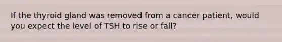 If the thyroid gland was removed from a cancer patient, would you expect the level of TSH to rise or fall?