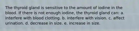 The thyroid gland is sensitive to the amount of iodine in the blood. If there is not enough iodine, the thyroid gland can: a. interfere with blood clotting. b. interfere with vision. c. affect urination. d. decrease in size. e. increase in size.