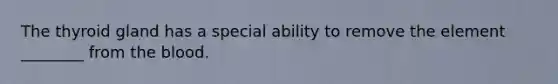 The thyroid gland has a special ability to remove the element ________ from the blood.