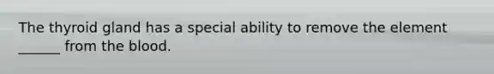 The thyroid gland has a special ability to remove the element ______ from the blood.