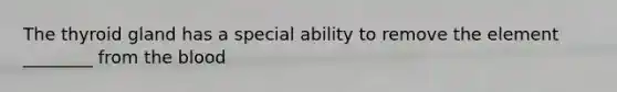 The thyroid gland has a special ability to remove the element ________ from the blood