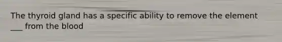 The thyroid gland has a specific ability to remove the element ___ from the blood