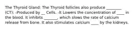 The Thyroid Gland: The Thyroid follicles also produce ________ (CT): -Produced by __ Cells. -It Lowers the concentration of ____ in the blood. It inhibits _______, which slows the rate of calcium release from bone. It also stimulates calcium ____ by the kidneys.