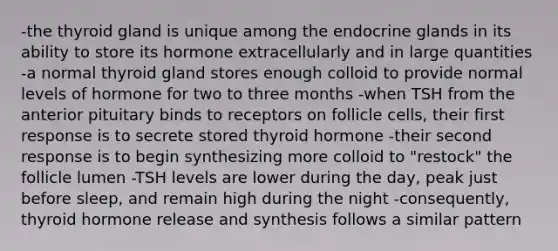 -the thyroid gland is unique among the endocrine glands in its ability to store its hormone extracellularly and in large quantities -a normal thyroid gland stores enough colloid to provide normal levels of hormone for two to three months -when TSH from the anterior pituitary binds to receptors on follicle cells, their first response is to secrete stored thyroid hormone -their second response is to begin synthesizing more colloid to "restock" the follicle lumen -TSH levels are lower during the day, peak just before sleep, and remain high during the night -consequently, thyroid hormone release and synthesis follows a similar pattern