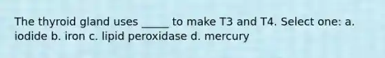 The thyroid gland uses _____ to make T3 and T4. Select one: a. iodide b. iron c. lipid peroxidase d. mercury
