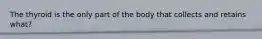 The thyroid is the only part of the body that collects and retains what?