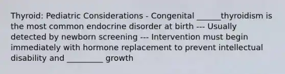 Thyroid: Pediatric Considerations - Congenital ______thyroidism is the most common endocrine disorder at birth --- Usually detected by newborn screening --- Intervention must begin immediately with hormone replacement to prevent intellectual disability and _________ growth