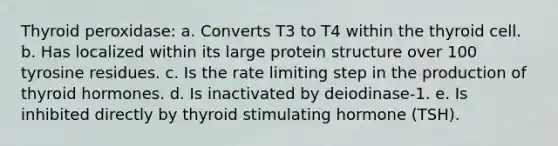 Thyroid peroxidase: a. Converts T3 to T4 within the thyroid cell. b. Has localized within its large protein structure over 100 tyrosine residues. c. Is the rate limiting step in the production of thyroid hormones. d. Is inactivated by deiodinase-1. e. Is inhibited directly by thyroid stimulating hormone (TSH).