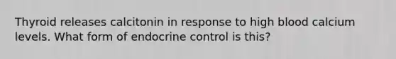 Thyroid releases calcitonin in response to high blood calcium levels. What form of endocrine control is this?