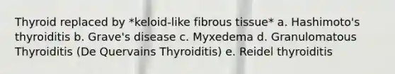 Thyroid replaced by *keloid-like fibrous tissue* a. Hashimoto's thyroiditis b. Grave's disease c. Myxedema d. Granulomatous Thyroiditis (De Quervains Thyroiditis) e. Reidel thyroiditis