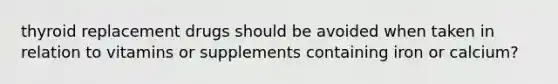 thyroid replacement drugs should be avoided when taken in relation to vitamins or supplements containing iron or calcium?