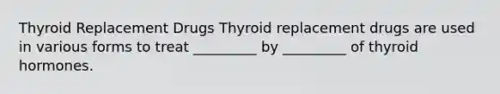 Thyroid Replacement Drugs Thyroid replacement drugs are used in various forms to treat _________ by _________ of thyroid hormones.