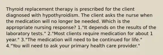 Thyroid replacement therapy is prescribed for the client diagnosed with hypothyroidism. The client asks the nurse when the medication will no longer be needed. Which is the appropriate nursing response? 1."It depends on the results of the laboratory tests." 2."Most clients require medication for about 1 year." 3."The medication will need to be continued for life." 4."You will need to ask your primary health care provider."