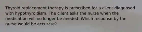 Thyroid replacement therapy is prescribed for a client diagnosed with hypothyroidism. The client asks the nurse when the medication will no longer be needed. Which response by the nurse would be accurate?