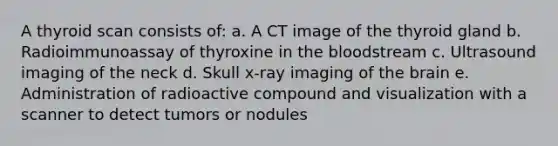 A thyroid scan consists of: a. A CT image of the thyroid gland b. Radioimmunoassay of thyroxine in the bloodstream c. Ultrasound imaging of the neck d. Skull x-ray imaging of the brain e. Administration of radioactive compound and visualization with a scanner to detect tumors or nodules