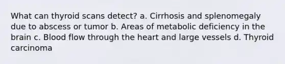 What can thyroid scans detect? a. Cirrhosis and splenomegaly due to abscess or tumor b. Areas of metabolic deficiency in the brain c. Blood flow through the heart and large vessels d. Thyroid carcinoma