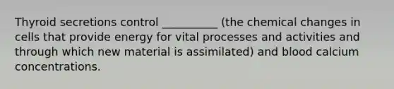 Thyroid secretions control __________ (the chemical changes in cells that provide energy for vital processes and activities and through which new material is assimilated) and blood calcium concentrations.
