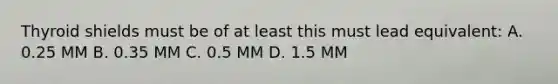 Thyroid shields must be of at least this must lead equivalent: A. 0.25 MM B. 0.35 MM C. 0.5 MM D. 1.5 MM