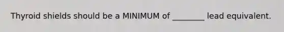 Thyroid shields should be a MINIMUM of ________ lead equivalent.