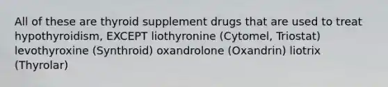 All of these are thyroid supplement drugs that are used to treat hypothyroidism, EXCEPT liothyronine (Cytomel, Triostat) levothyroxine (Synthroid) oxandrolone (Oxandrin) liotrix (Thyrolar)