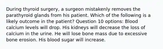 During thyroid surgery, a surgeon mistakenly removes the parathyroid glands from his patient. Which of the following is a likely outcome in the patient? Question 10 options: Blood calcium levels will drop. His kidneys will decrease the loss of calcium in the urine. He will lose bone mass due to excessive bone erosion. His blood sugar will increase.