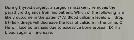 During thyroid surgery, a surgeon mistakenly removes the parathyroid glands from his patient. Which of the following is a likely outcome in the patient? A) Blood calcium levels will drop. B) His kidneys will decrease the loss of calcium in the urine. C) He will lose bone mass due to excessive bone erosion. D) His blood sugar will increase.