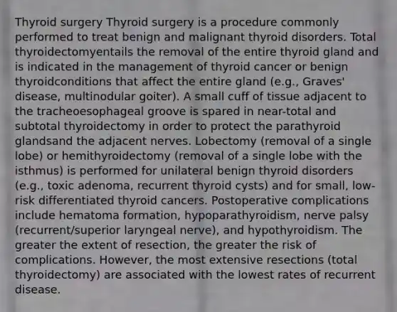 Thyroid surgery Thyroid surgery is a procedure commonly performed to treat benign and malignant thyroid disorders. Total thyroidectomyentails the removal of the entire thyroid gland and is indicated in the management of thyroid cancer or benign thyroidconditions that affect the entire gland (e.g., Graves' disease, multinodular goiter). A small cuff of tissue adjacent to the tracheoesophageal groove is spared in near-total and subtotal thyroidectomy in order to protect the parathyroid glandsand the adjacent nerves. Lobectomy (removal of a single lobe) or hemithyroidectomy (removal of a single lobe with the isthmus) is performed for unilateral benign thyroid disorders (e.g., toxic adenoma, recurrent thyroid cysts) and for small, low-risk differentiated thyroid cancers. Postoperative complications include hematoma formation, hypoparathyroidism, nerve palsy (recurrent/superior laryngeal nerve), and hypothyroidism. The greater the extent of resection, the greater the risk of complications. However, the most extensive resections (total thyroidectomy) are associated with the lowest rates of recurrent disease.