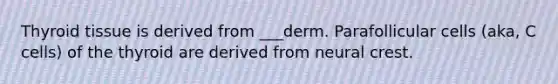 Thyroid tissue is derived from ___derm. Parafollicular cells (aka, C cells) of the thyroid are derived from neural crest.