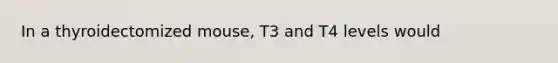 In a thyroidectomized mouse, T3 and T4 levels would