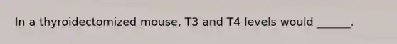 In a thyroidectomized mouse, T3 and T4 levels would ______.