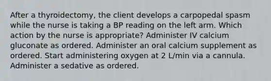 After a thyroidectomy, the client develops a carpopedal spasm while the nurse is taking a BP reading on the left arm. Which action by the nurse is appropriate? Administer IV calcium gluconate as ordered. Administer an oral calcium supplement as ordered. Start administering oxygen at 2 L/min via a cannula. Administer a sedative as ordered.