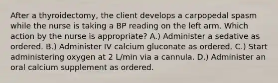 After a thyroidectomy, the client develops a carpopedal spasm while the nurse is taking a BP reading on the left arm. Which action by the nurse is appropriate? A.) Administer a sedative as ordered. B.) Administer IV calcium gluconate as ordered. C.) Start administering oxygen at 2 L/min via a cannula. D.) Administer an oral calcium supplement as ordered.