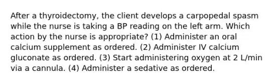 After a thyroidectomy, the client develops a carpopedal spasm while the nurse is taking a BP reading on the left arm. Which action by the nurse is appropriate? (1) Administer an oral calcium supplement as ordered. (2) Administer IV calcium gluconate as ordered. (3) Start administering oxygen at 2 L/min via a cannula. (4) Administer a sedative as ordered.