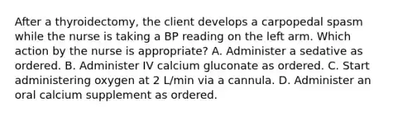 After a thyroidectomy, the client develops a carpopedal spasm while the nurse is taking a BP reading on the left arm. Which action by the nurse is appropriate? A. Administer a sedative as ordered. B. Administer IV calcium gluconate as ordered. C. Start administering oxygen at 2 L/min via a cannula. D. Administer an oral calcium supplement as ordered.