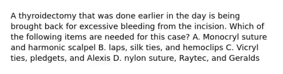 A thyroidectomy that was done earlier in the day is being brought back for excessive bleeding from the incision. Which of the following items are needed for this case? A. Monocryl suture and harmonic scalpel B. laps, silk ties, and hemoclips C. Vicryl ties, pledgets, and Alexis D. nylon suture, Raytec, and Geralds