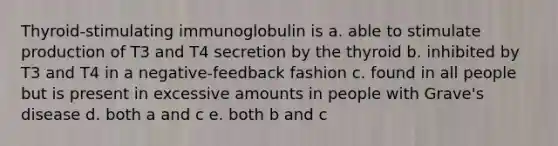 Thyroid-stimulating immunoglobulin is a. able to stimulate production of T3 and T4 secretion by the thyroid b. inhibited by T3 and T4 in a negative-feedback fashion c. found in all people but is present in excessive amounts in people with Grave's disease d. both a and c e. both b and c