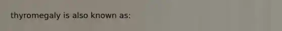 thyromegaly is also known as: