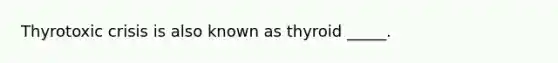 Thyrotoxic crisis is also known as thyroid _____.