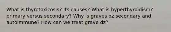 What is thyrotoxicosis? Its causes? What is hyperthyroidism? primary versus secondary? Why is graves dz secondary and autoimmune? How can we treat grave dz?