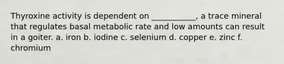Thyroxine activity is dependent on ___________, a trace mineral that regulates basal metabolic rate and low amounts can result in a goiter. a. iron b. iodine c. selenium d. copper e. zinc f. chromium