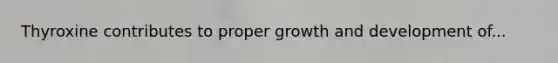 Thyroxine contributes to proper growth and development of...