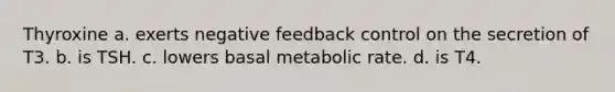 Thyroxine a. exerts negative feedback control on the secretion of T3. b. is TSH. c. lowers basal metabolic rate. d. is T4.