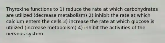 Thyroxine functions to 1) reduce the rate at which carbohydrates are utilized (decrease metabolism) 2) inhibit the rate at which calcium enters the cells 3) increase the rate at which glucose is utilized (increase metabolism) 4) inhibit the activities of the nervous system